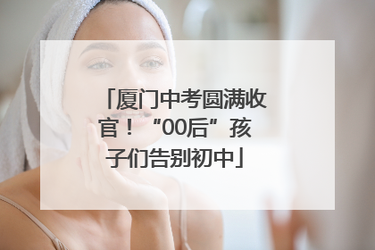 厦门中考圆满收官！“00后”孩子们告别初中