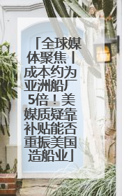 全球媒体聚焦丨成本约为亚洲船厂5倍！美媒质疑靠补贴能否重振美国造船业