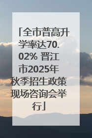 全市普高升学率达70.02% 晋江市2025年秋季招生政策现场咨询会举行
