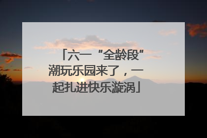 六一“全龄段”潮玩乐园来了，一起扎进快乐漩涡
