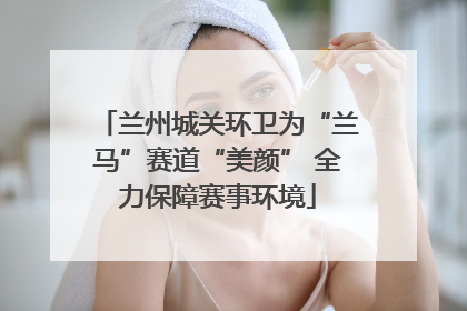兰州城关环卫为“兰马”赛道“美颜” 全力保障赛事环境