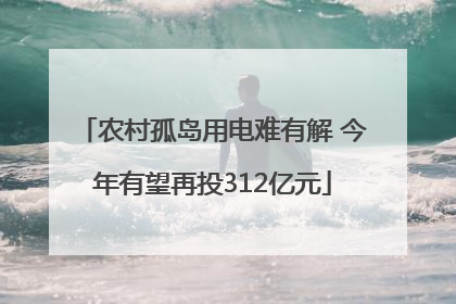 农村孤岛用电难有解 今年有望再投312亿元