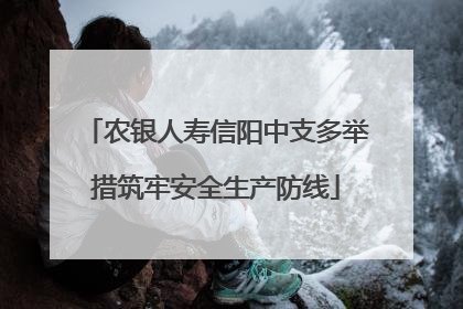 农银人寿信阳中支多举措筑牢安全生产防线