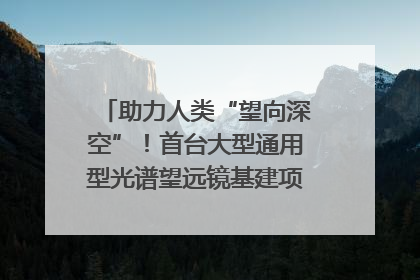 助力人类“望向深空”！首台大型通用型光谱望远镜基建项目破土动工