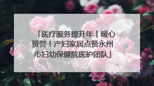 医疗服务提升年丨暖心赞誉！产妇家属点赞永州市妇幼保健院医护团队