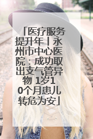 医疗服务提升年丨永州市中心医院：成功取出支气管异物 1岁10个月患儿转危为安