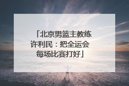 北京男篮主教练许利民：把全运会每场比赛打好