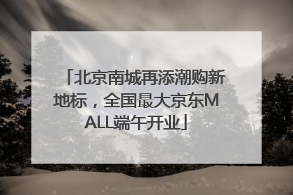 北京南城再添潮购新地标，全国最大京东MALL端午开业