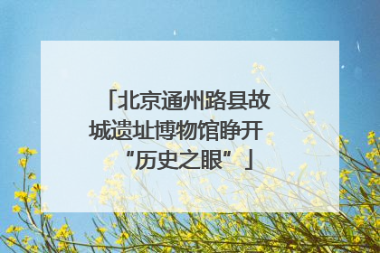 北京通州路县故城遗址博物馆睁开“历史之眼”