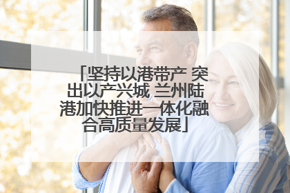 坚持以港带产 突出以产兴城 兰州陆港加快推进一体化融合高质量发展