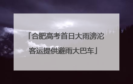 合肥高考首日大雨滂沱 客运提供避雨大巴车