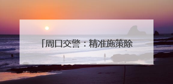 周口交警：精准施策除隐患，便民利企优环境