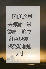 和美乡村去哪游｜常德篇—追寻红色足迹 感受湖湘魅力