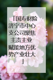 国寿财险济宁市中心支公司聚焦主责主业 赋能地方优势产业壮大