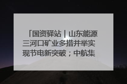 国资驿站｜山东能源三河口矿业多措并举实现节电新突破；中航集团开通广州—北京—格拉斯哥全货机航线