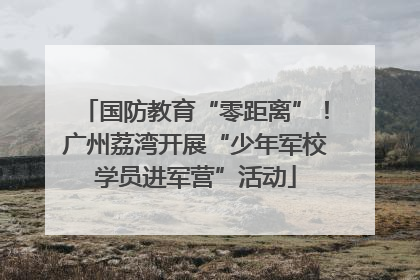 国防教育“零距离”！广州荔湾开展“少年军校学员进军营”活动