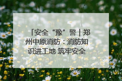 安全“豫”警｜郑州中原消防：消防知识进工地 筑牢安全“防火墙”