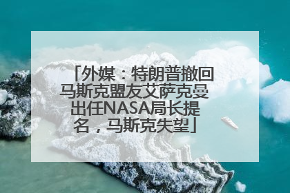 外媒：特朗普撤回马斯克盟友艾萨克曼出任NASA局长提名，马斯克失望