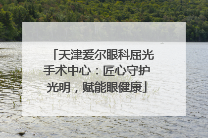 天津爱尔眼科屈光手术中心：匠心守护光明，赋能眼健康
