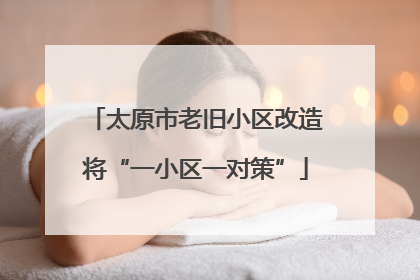 太原市老旧小区改造将“一小区一对策”