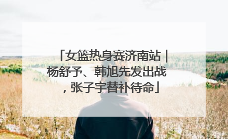 女篮热身赛济南站｜杨舒予、韩旭先发出战，张子宇替补待命