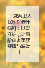 威海卫人民医院老年病科：以爱守护，让高龄患者重获健康与温暖