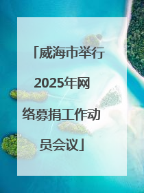 威海市举行2025年网络募捐工作动员会议
