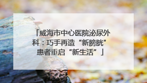 威海市中心医院泌尿外科：巧手再造“新膀胱” 患者重启“新生活”