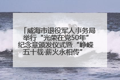 威海市退役军人事务局举行“光荣在党50年”纪念章颁发仪式暨“峥嵘五十载·薪火永相传” 主题党日活动