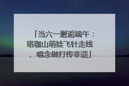 当六一邂逅端午：珞珈山萌娃飞针走线、唱念做打传非遗