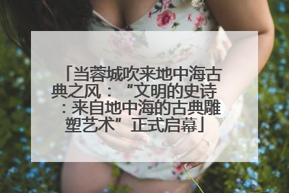 当蓉城吹来地中海古典之风：“文明的史诗：来自地中海的古典雕塑艺术”正式启幕