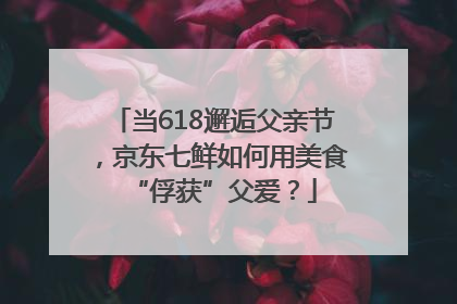 当618邂逅父亲节，京东七鲜如何用美食“俘获”父爱？
