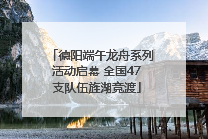 德阳端午龙舟系列活动启幕 全国47支队伍旌湖竞渡