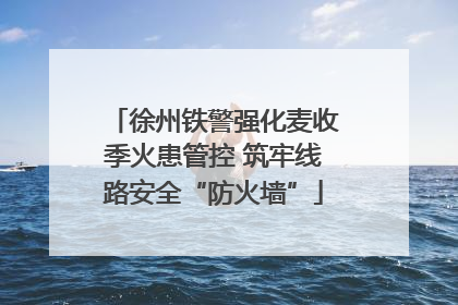 徐州铁警强化麦收季火患管控 筑牢线路安全“防火墙”