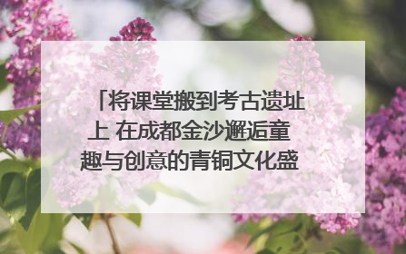将课堂搬到考古遗址上 在成都金沙邂逅童趣与创意的青铜文化盛宴｜文化中国行
