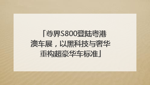 尊界S800登陆粤港澳车展，以黑科技与奢华重构超豪华车标准