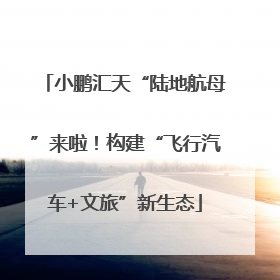 小鹏汇天“陆地航母”来啦！构建“飞行汽车+文旅”新生态