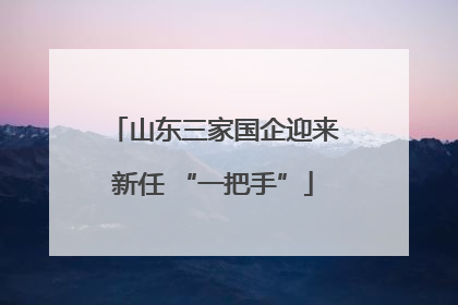 山东三家国企迎来新任 “一把手”