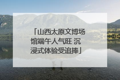 山西太原文博场馆端午人气旺 沉浸式体验受追捧