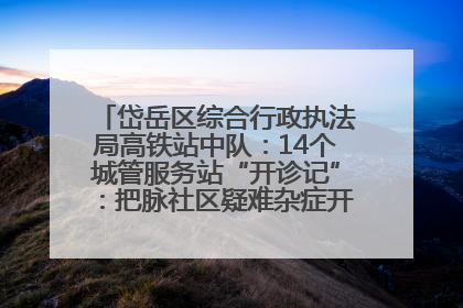 岱岳区综合行政执法局高铁站中队：14个城管服务站“开诊记”：把脉社区疑难杂症开出治理良方
