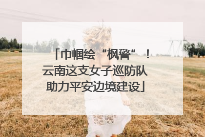 巾帼绘“枫警”！云南这支女子巡防队助力平安边境建设