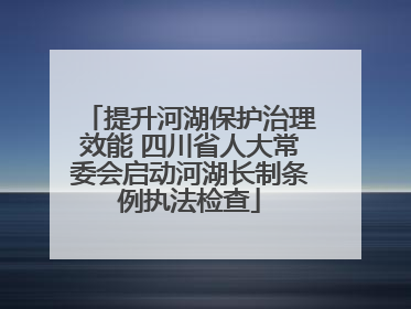 提升河湖保护治理效能 四川省人大常委会启动河湖长制条例执法检查