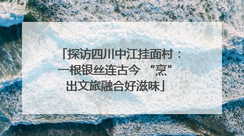 探访四川中江挂面村：一根银丝连古今 “烹”出文旅融合好滋味