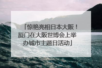 惊艳亮相日本大阪！厦门在大阪世博会上举办城市主题日活动