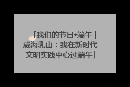 我们的节日•端午｜威海乳山：我在新时代文明实践中心过端午