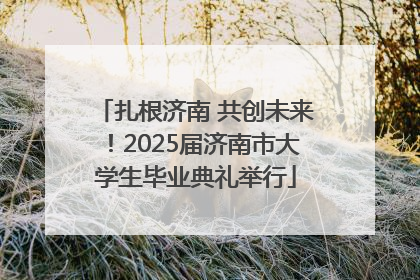 扎根济南 共创未来！2025届济南市大学生毕业典礼举行