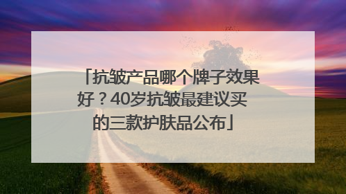 抗皱产品哪个牌子效果好？40岁抗皱最建议买的三款护肤品公布