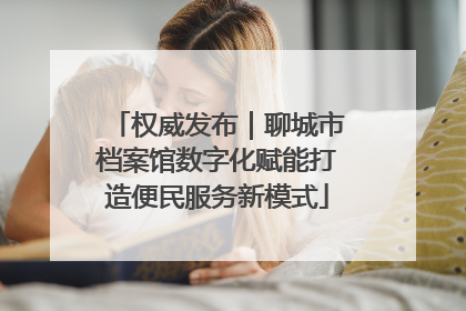 权威发布｜聊城市档案馆数字化赋能打造便民服务新模式