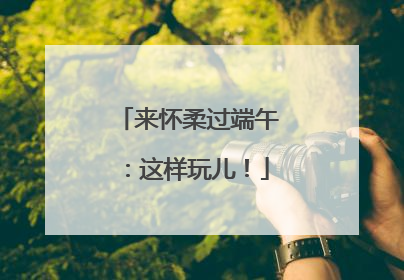 来怀柔过端午：这样玩儿！