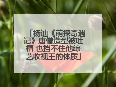 杨迪《萌探奇遇记》唐僧造型被吐槽 也挡不住他综艺收视王的体质